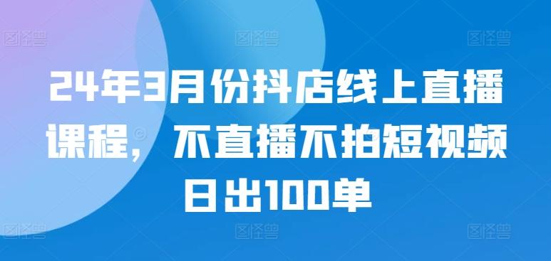 24年3月份抖店线上直播课程，不直播不拍短视频日出100单-创新Ovo