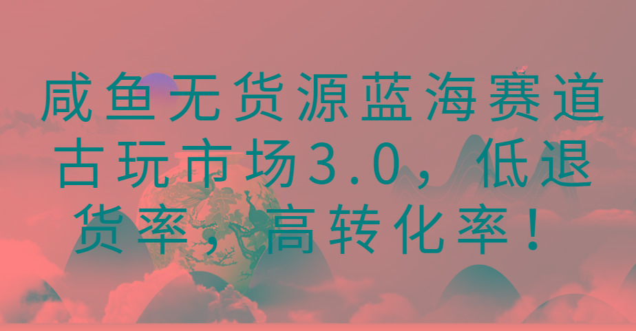 咸鱼无货源蓝海赛道古玩市场3.0，低退货率，高转化率！-创新Ovo
