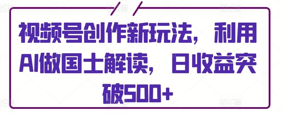 视频号创作新玩法，利用AI做国士解读，日收益突破500+【揭秘】-创新Ovo