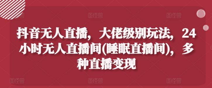 抖音无人直播，大佬级别玩法，24小时无人直播间(睡眠直播间)，多种直播变现【揭秘】-创新Ovo