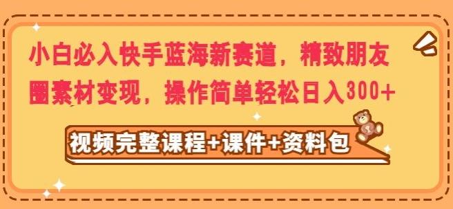 小白必入快手蓝海新赛道，精致朋友圈素材变现，操作简单轻松日入300-创新Ovo