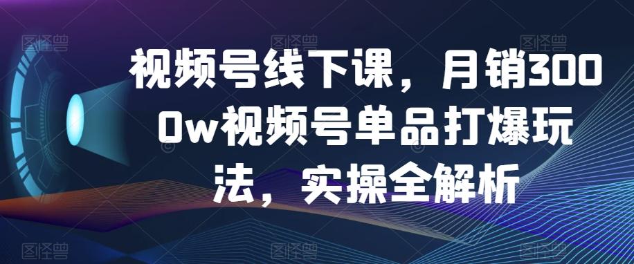 视频号线下课，月销3000w视频号单品打爆玩法，实操全解析-创新Ovo