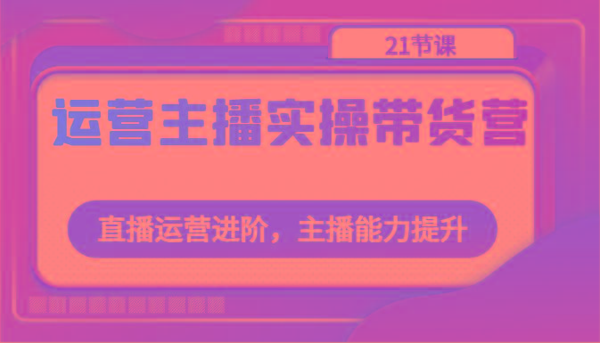 运营主播实操带货营：直播运营进阶，主播能力提升(21节课)-创新Ovo