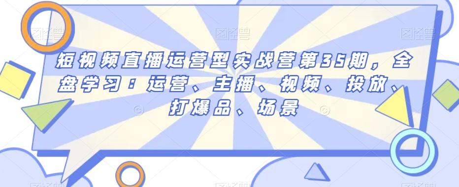 短视频直播运营型实战营第35期，全盘学习：运营、主播、视频、投放、打爆品、场景-创新Ovo