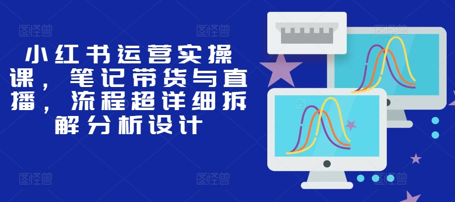 小红书运营实操课，笔记带货与直播，流程超详细拆解分析设计-创新Ovo