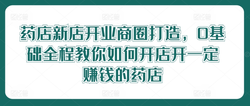 药店新店开业商圈打造，0基础全程教你如何开店开一定赚钱的药店-创新Ovo