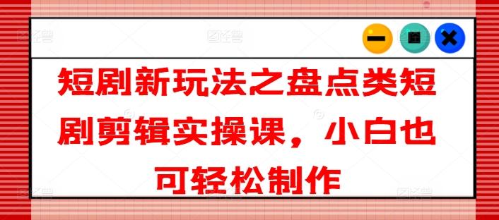 短剧新玩法之盘点类短剧剪辑实操课，小白也可轻松制作-创新Ovo