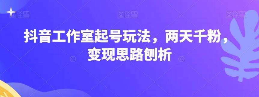 抖音工作室起号玩法，两天千粉，变现思路刨析-创新Ovo