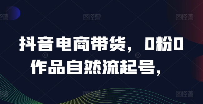 抖音电商带货，0粉0作品自然流起号，热销20多万人的抖音课程的经验分享-创新Ovo