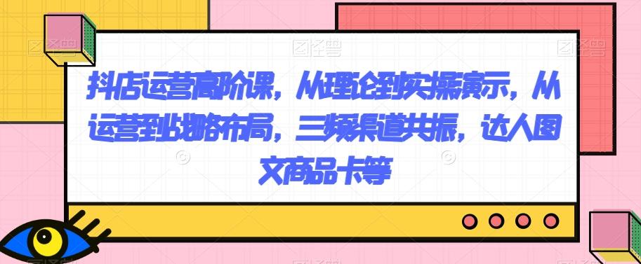 抖店运营高阶课，从理论到实操演示，从运营到战略布局，三频渠道共振，达人图文商品卡等-创新Ovo