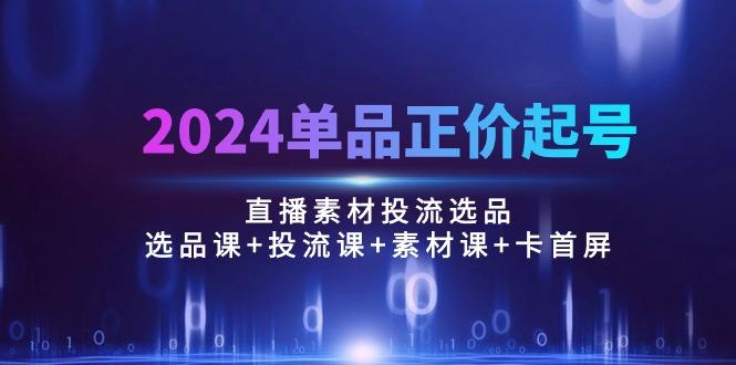 2024单品正价起号，直播素材投流选品：选品课+投流课+素材课+卡首屏/100节-创新Ovo