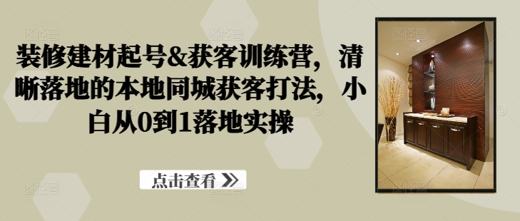 装修建材起号&获客训练营，​清晰落地的本地同城获客打法，小白从0到1落地实操-创新Ovo