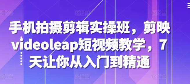 手机拍摄剪辑实操班，剪映videoleap短视频教学，7天让你从入门到精通-创新Ovo