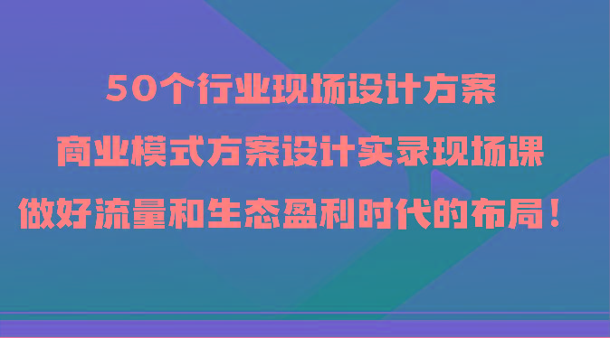 50个行业现场设计方案，商业模式方案设计实录现场课，做好流量和生态盈利时代的布局！-创新Ovo