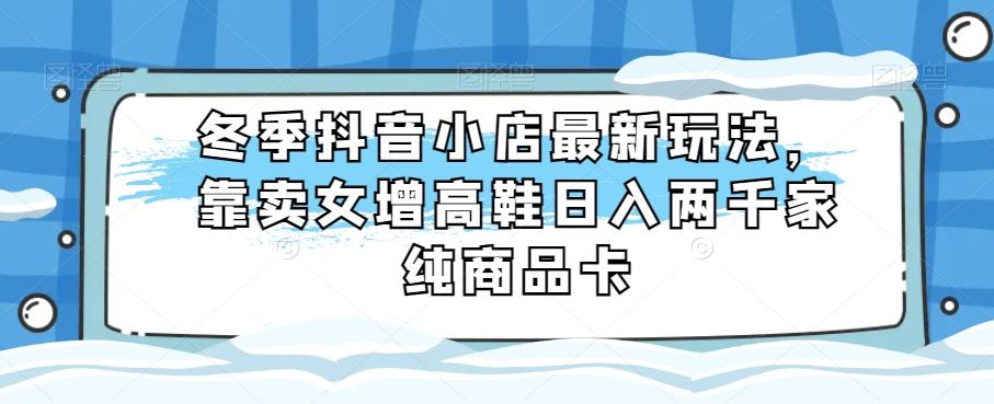 冬季抖音小店最新玩法，靠卖女增高鞋日入两千家纯商品卡【揭秘】-创新Ovo