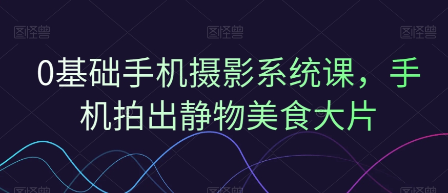 0基础手机摄影系统课，手机拍出静物美食大片-创新Ovo