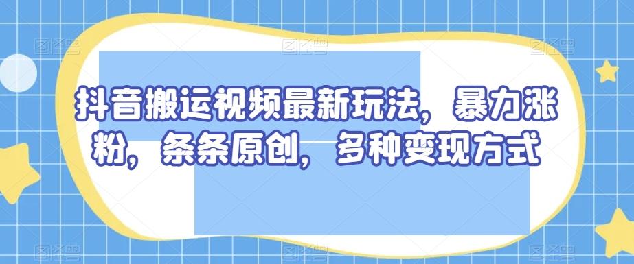 抖音搬运视频最新玩法，暴力涨粉，条条原创，多种变现方式【揭秘】-创新Ovo