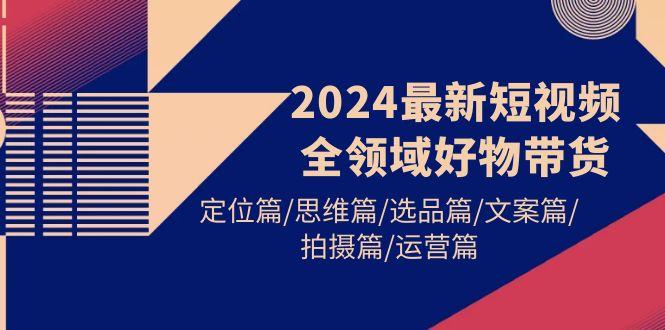 (9818期)2024最新短视频全领域好物带货 定位篇/思维篇/选品篇/文案篇/拍摄篇/运营篇-创新Ovo