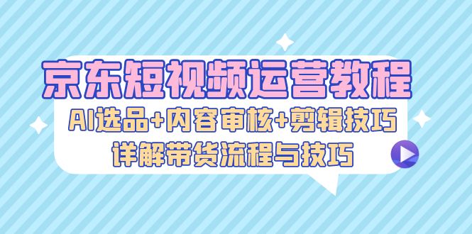 京东短视频运营教程：AI选品+内容审核+剪辑技巧，详解带货流程与技巧-创新Ovo