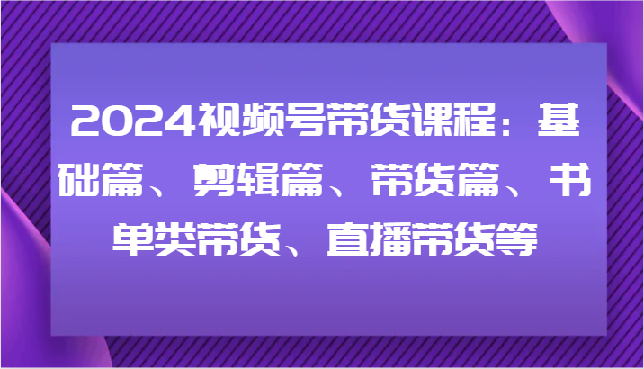 2024视频号带货课程：基础篇、剪辑篇、带货篇、书单类带货、直播带货等-创新Ovo