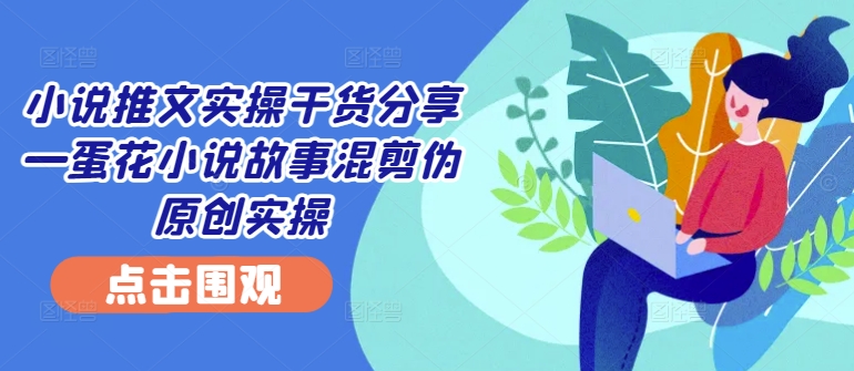 小说推文实操干货分享—蛋花小说故事混剪伪原创实操-创新Ovo