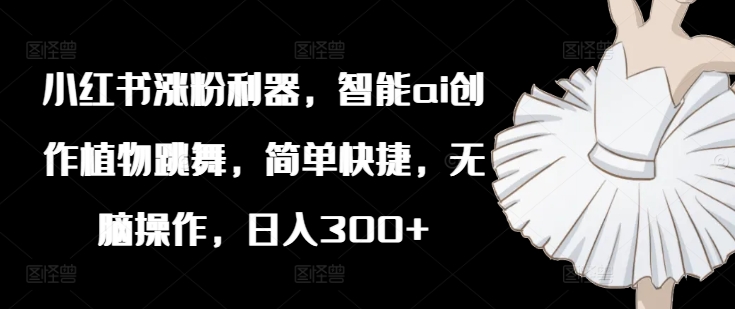 小红书涨粉利器，智能ai创作植物跳舞，简单快捷，无脑操作，日入300+-创新Ovo