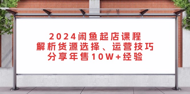 2024闲鱼起店课程：解析货源选择、运营技巧，分享年售10W+经验-创新Ovo