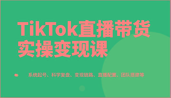 TikTok直播带货实操变现课：系统起号、科学复盘、变现链路、直播配置、团队搭建等-创新Ovo