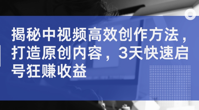 揭秘中视频高效创作方法，打造原创内容，3天快速启号狂赚收益-创新Ovo
