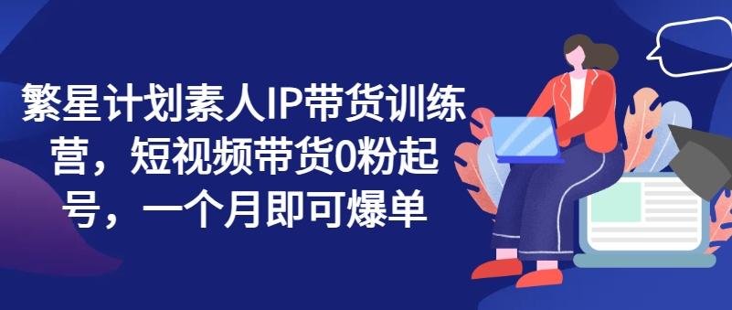繁星计划素人IP带货训练营，短视频带货0粉起号，一个月即可爆单-创新Ovo