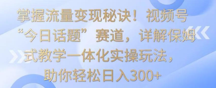 掌握流量变现秘诀！视频号“今日话题”赛道，详解保姆式教学一体化实操玩法，助你轻松日入300+【揭秘】-创新Ovo