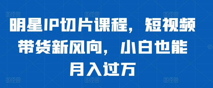 明星IP切片课程，短视频带货新风向，小白也能月入过万-创新Ovo